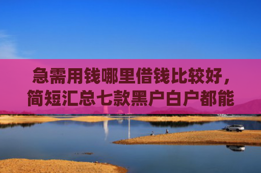急需用钱哪里借钱比较好，简短汇总七款黑户白户都能下款网贷app