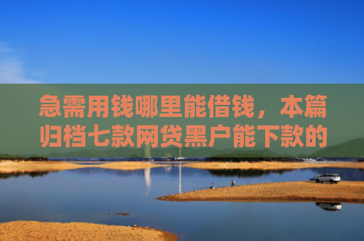急需用钱哪里能借钱，本篇归档七款网贷黑户能下款的有没有