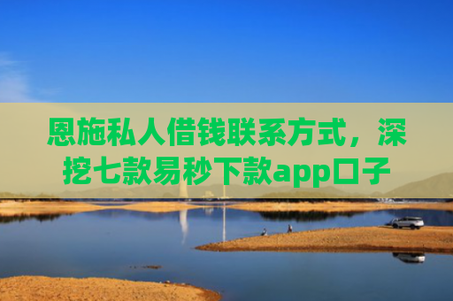 恩施私人借钱联系方式，深挖七款易秒下款app口子