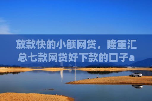 放款快的小额网贷，隆重汇总七款网贷好下款的口子app