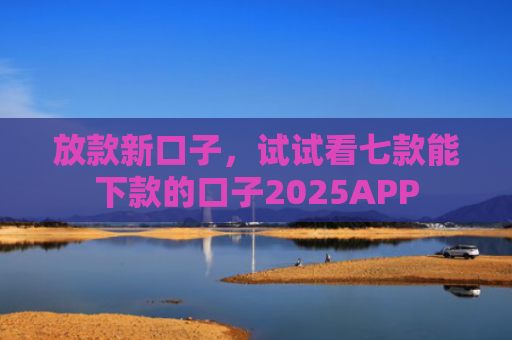 放款新口子，试试看七款能下款的口子2025APP