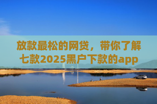 放款最松的网贷，带你了解七款2025黑户下款的app口子
