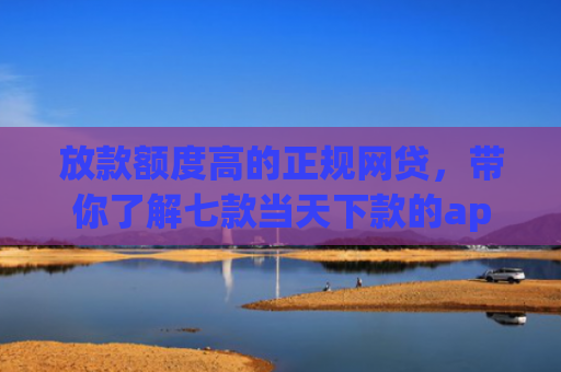 放款额度高的正规网贷，带你了解七款当天下款的app口子