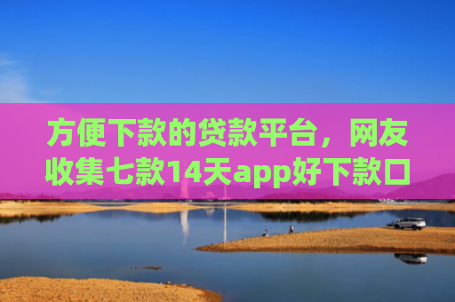 方便下款的贷款平台，网友收集七款14天app好下款口子
