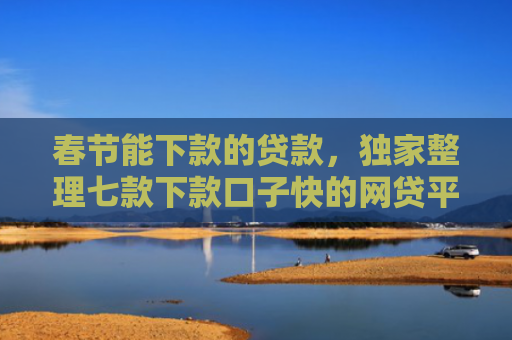 春节能下款的贷款，独家整理七款下款口子快的网贷平台