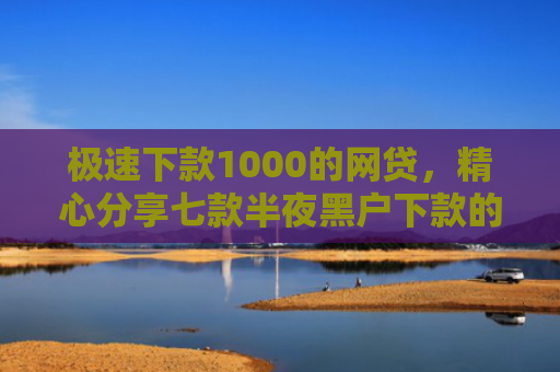 极速下款1000的网贷，精心分享七款半夜黑户下款的网贷
