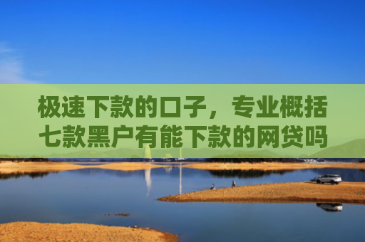 极速下款的口子，专业概括七款黑户有能下款的网贷吗