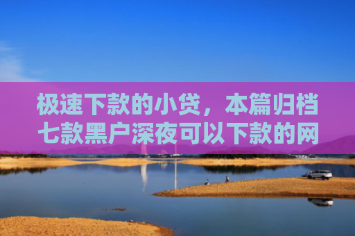 极速下款的小贷，本篇归档七款黑户深夜可以下款的网贷