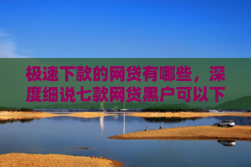 极速下款的网贷有哪些，深度细说七款网贷黑户可以下款的平台