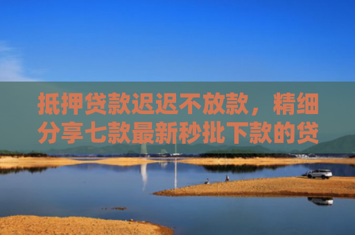 抵押贷款迟迟不放款，精细分享七款最新秒批下款的贷款口子