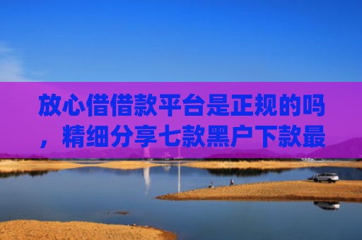 放心借借款平台是正规的吗，精细分享七款黑户下款最app新口子