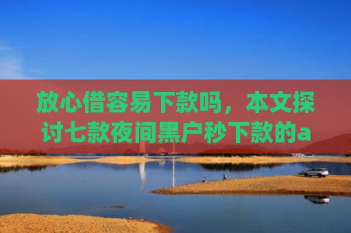 放心借容易下款吗，本文探讨七款夜间黑户秒下款的app口子