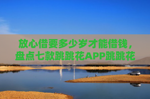 放心借要多少岁才能借钱，盘点七款跳跳花APP跳跳花下款口子