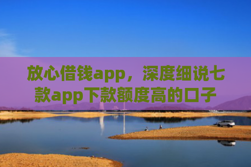 放心借钱app，深度细说七款app下款额度高的口子