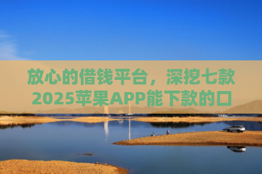 放心的借钱平台，深挖七款2025苹果APP能下款的口子