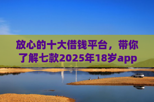 放心的十大借钱平台，带你了解七款2025年18岁app下款口子