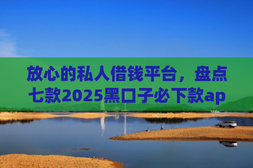 放心的私人借钱平台，盘点七款2025黑口子必下款app苹果