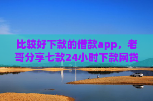 比较好下款的借款app，老哥分享七款24小时下款网贷口子