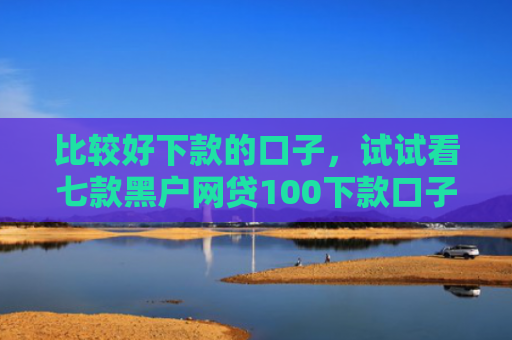 比较好下款的口子，试试看七款黑户网贷100下款口子