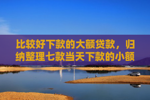 比较好下款的大额贷款，归纳整理七款当天下款的小额网贷口子