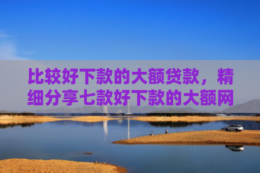 比较好下款的大额贷款，精细分享七款好下款的大额网贷口子吧