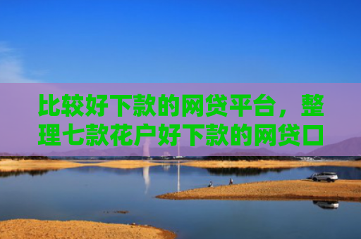 比较好下款的网贷平台，整理七款花户好下款的网贷口子