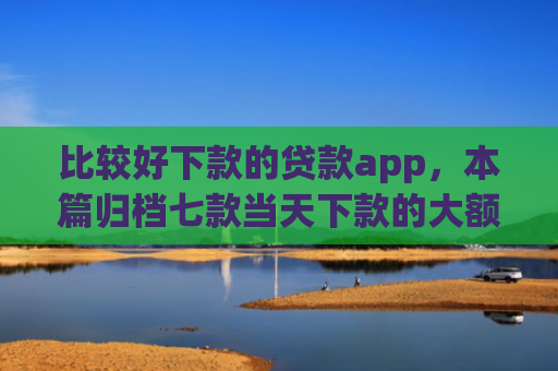 比较好下款的贷款app，本篇归档七款当天下款的大额网贷口子