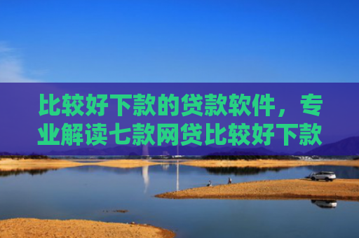 比较好下款的贷款软件，专业解读七款网贷比较好下款的口子