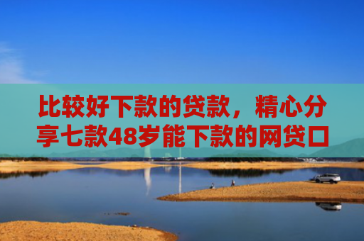 比较好下款的贷款，精心分享七款48岁能下款的网贷口子