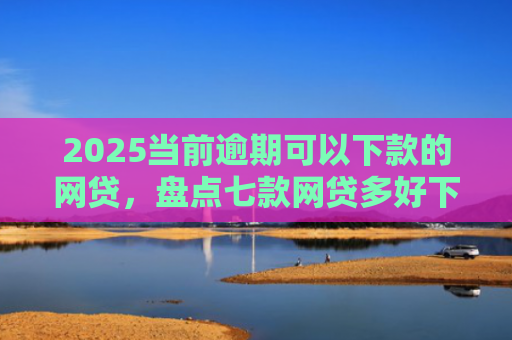 2025当前逾期可以下款的网贷，盘点七款网贷多好下款的口子