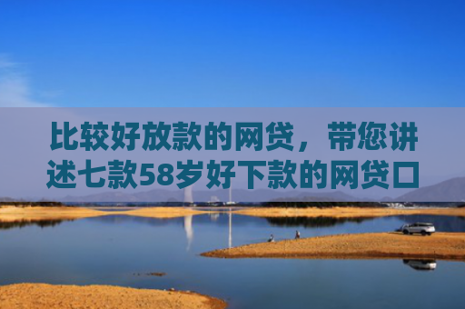 比较好放款的网贷，带您讲述七款58岁好下款的网贷口子