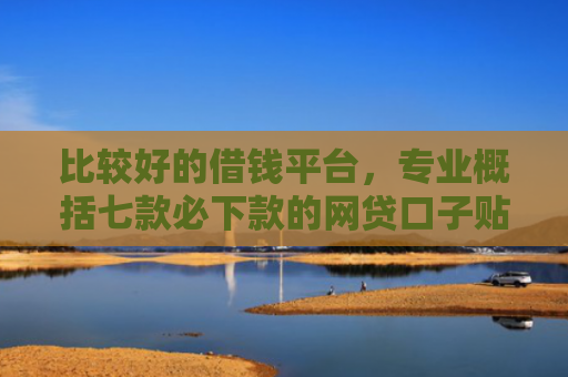 比较好的借钱平台，专业概括七款必下款的网贷口子贴吧