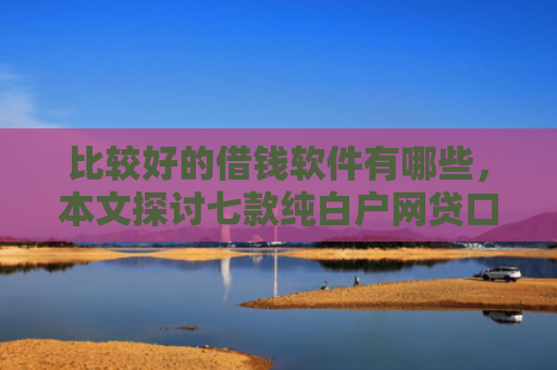 比较好的借钱软件有哪些，本文探讨七款纯白户网贷口子当天下款