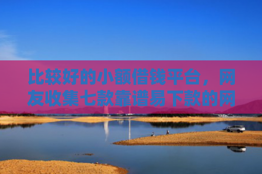 比较好的小额借钱平台，网友收集七款靠谱易下款的网贷口子