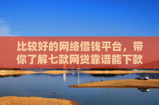 比较好的网络借钱平台，带你了解七款网贷靠谱能下款的口子