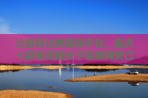 比较好过的借钱平台，盘点七款看芝麻分下款的网贷口子