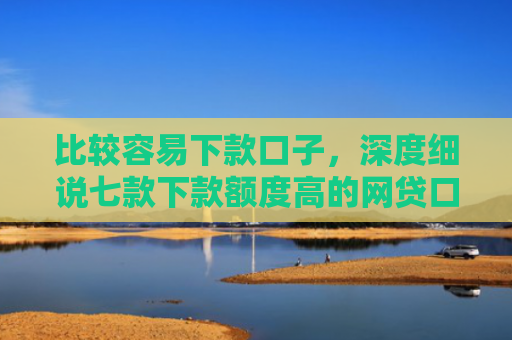 比较容易下款口子，深度细说七款下款额度高的网贷口子