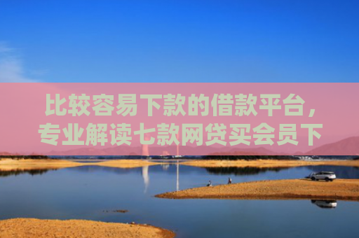 比较容易下款的借款平台，专业解读七款网贷买会员下款口子贴吧