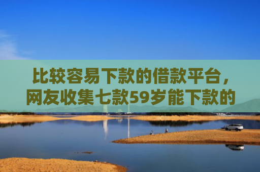 比较容易下款的借款平台，网友收集七款59岁能下款的网贷口子