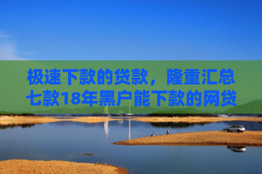 极速下款的贷款，隆重汇总七款18年黑户能下款的网贷