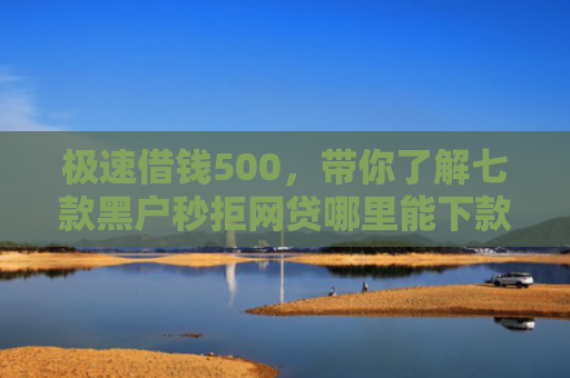 极速借钱500，带你了解七款黑户秒拒网贷哪里能下款