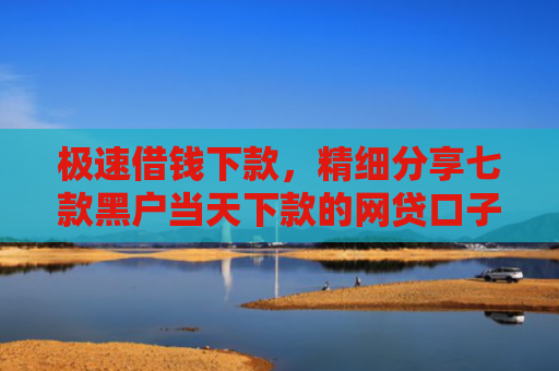 极速借钱下款，精细分享七款黑户当天下款的网贷口子