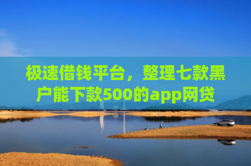 极速借钱平台，整理七款黑户能下款500的app网贷