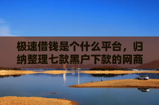 极速借钱是个什么平台，归纳整理七款黑户下款的网商贷平台