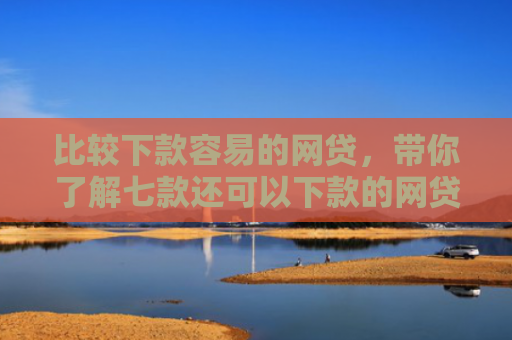 比较下款容易的网贷，带你了解七款还可以下款的网贷口子
