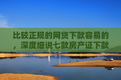 比较正规的网贷下款容易的，深度细说七款房产证下款的网贷口子