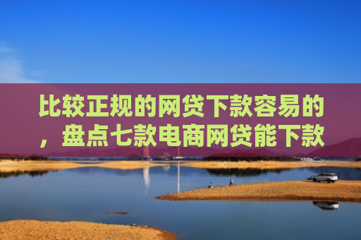 比较正规的网贷下款容易的，盘点七款电商网贷能下款的口子