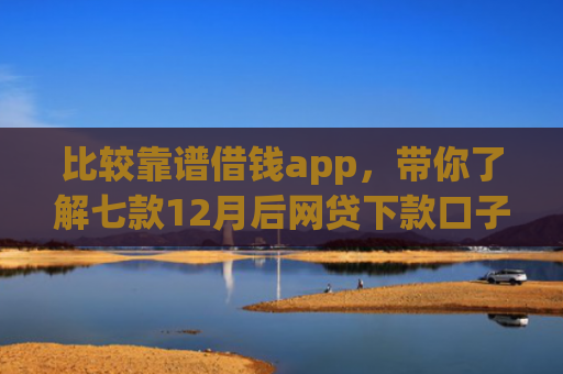 比较靠谱借钱app，带你了解七款12月后网贷下款口子