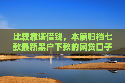 比较靠谱借钱，本篇归档七款最新黑户下款的网贷口子