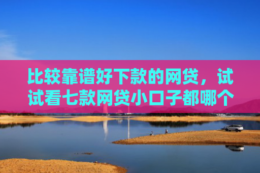 比较靠谱好下款的网贷，试试看七款网贷小口子都哪个好下款